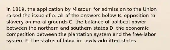 In 1819, the application by Missouri for admission to the Union raised the issue of A. all of the answers below B. opposition to slavery on moral grounds C. the balance of political power between the northern and southern states D. the economic competition between the plantation system and the free-labor system E. the status of labor in newly admitted states