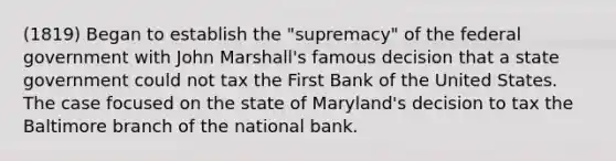 (1819) Began to establish the "supremacy" of the federal government with John Marshall's famous decision that a state government could not tax the First Bank of the United States. The case focused on the state of Maryland's decision to tax the Baltimore branch of the national bank.