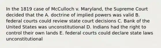 In the 1819 case of McCulloch v. Maryland, the Supreme Court decided that the A. doctrine of implied powers was valid B. federal courts could review state court decisions C. Bank of the United States was unconstitutional D. Indians had the right to control their own lands E. federal courts could declare state laws unconstitutional