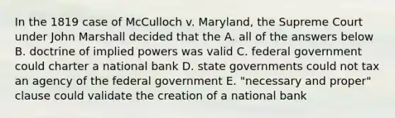 In the 1819 case of McCulloch v. Maryland, the Supreme Court under John Marshall decided that the A. all of the answers below B. doctrine of implied powers was valid C. federal government could charter a national bank D. state governments could not tax an agency of the federal government E. "necessary and proper" clause could validate the creation of a national bank