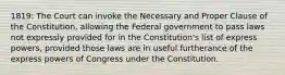 1819: The Court can invoke the Necessary and Proper Clause of the Constitution, allowing the Federal government to pass laws not expressly provided for in the Constitution's list of express powers, provided those laws are in useful furtherance of the express powers of Congress under the Constitution.