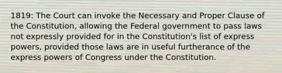 1819: The Court can invoke the Necessary and Proper Clause of the Constitution, allowing the Federal government to pass laws not expressly provided for in the Constitution's list of express powers, provided those laws are in useful furtherance of the express powers of Congress under the Constitution.