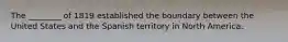 The ________ of 1819 established the boundary between the United States and the Spanish territory in North America.