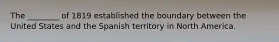 The ________ of 1819 established the boundary between the United States and the Spanish territory in North America.