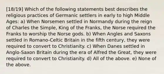 [18/19] Which of the following statements best describes the religious practices of Germanic settlers in early to high Middle Ages: a) When Norsemen settled in Normandy during the reign of Charles the Simple, King of the Franks, the Norse required the Franks to worship the <a href='https://www.questionai.com/knowledge/kOs8QfmT4A-norse-gods' class='anchor-knowledge'>norse gods</a>. b) When Angles and Saxons settled in Romano-Celtic Britain in the fifth century, they were required to convert to Christianity. c) When Danes settled in Anglo-Saxon Britain during the era of Alfred the Great, they were required to convert to Christianity. d) All of the above. e) None of the above.