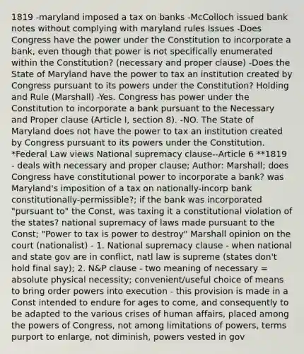 1819 -maryland imposed a tax on banks -McColloch issued bank notes without complying with maryland rules Issues -Does Congress have the power under the Constitution to incorporate a bank, even though that power is not specifically enumerated within the Constitution? (necessary and proper clause) -Does the State of Maryland have the power to tax an institution created by Congress pursuant to its powers under the Constitution? Holding and Rule (Marshall) -Yes. Congress has power under the Constitution to incorporate a bank pursuant to the Necessary and Proper clause (Article I, section 8). -NO. The State of Maryland does not have the power to tax an institution created by Congress pursuant to its powers under the Constitution. *Federal Law views National supremacy clause--Article 6 **1819 - deals with necessary and proper clause; Author: Marshall; does Congress have constitutional power to incorporate a bank? was Maryland's imposition of a tax on nationally-incorp bank constitutionally-permissible?; if the bank was incorporated "pursuant to" the Const, was taxing it a constitutional violation of the states? national supremacy of laws made pursuant to the Const; "Power to tax is power to destroy" Marshall opinion on the court (nationalist) - 1. National supremacy clause - when national and state gov are in conflict, natl law is supreme (states don't hold final say); 2. N&P clause - two meaning of necessary = absolute physical necessity; convenient/useful choice of means to bring order powers into execution - this provision is made in a Const intended to endure for ages to come, and consequently to be adapted to the various crises of human affairs, placed among the powers of Congress, not among limitations of powers, terms purport to enlarge, not diminish, powers vested in gov