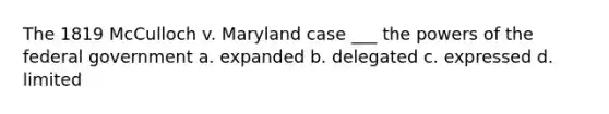 The 1819 McCulloch v. Maryland case ___ the powers of the federal government a. expanded b. delegated c. expressed d. limited