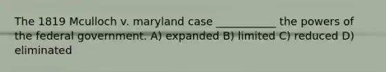 The 1819 Mculloch v. maryland case ___________ the powers of the federal government. A) expanded B) limited C) reduced D) eliminated