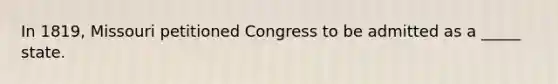 In 1819, Missouri petitioned Congress to be admitted as a _____ state.