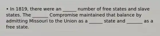 • In 1819, there were an ______ number of free states and slave states. The _______ Compromise maintained that balance by admitting Missouri to the Union as a ______ state and _______ as a free state.