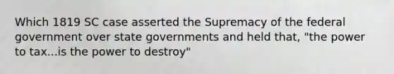 Which 1819 SC case asserted the Supremacy of the federal government over state governments and held that, "the power to tax...is the power to destroy"