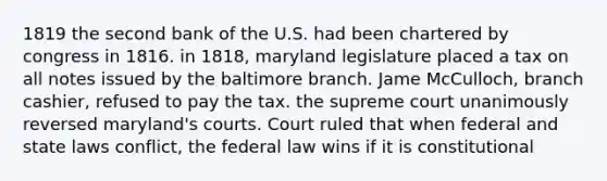 1819 the second bank of the U.S. had been chartered by congress in 1816. in 1818, maryland legislature placed a tax on all notes issued by the baltimore branch. Jame McCulloch, branch cashier, refused to pay the tax. the supreme court unanimously reversed maryland's courts. Court ruled that when federal and state laws conflict, the federal law wins if it is constitutional