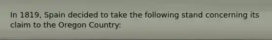 In 1819, Spain decided to take the following stand concerning its claim to the Oregon Country: