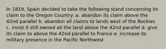 In 1819, Spain decided to take the following stand concerning its claim to the Oregon Country: a. abandon its claim above the 42nd parallel b. abandon all claims to lands west of the Rockies c. insist it still owned all the land above the 42nd parallel d. give its claim to above the 42nd parallel to France e. increase its military presence in the Pacific Northwest