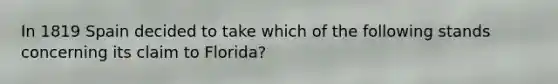 In 1819 Spain decided to take which of the following stands concerning its claim to Florida?