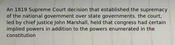 An 1819 Supreme Court decision that established the supremacy of the national government over state governments. the court, led by chief justice John Marshall, held that congress had certain implied powers in addition to the powers enumerated in the constitution