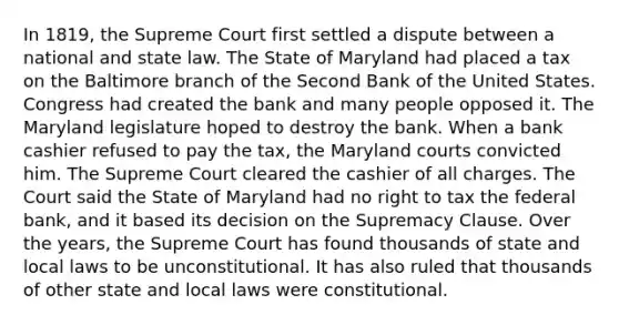 In 1819, the Supreme Court first settled a dispute between a national and state law. The State of Maryland had placed a tax on the Baltimore branch of the Second Bank of the United States. Congress had created the bank and many people opposed it. The Maryland legislature hoped to destroy the bank. When a bank cashier refused to pay the tax, the Maryland courts convicted him. The Supreme Court cleared the cashier of all charges. The Court said the State of Maryland had no right to tax the federal bank, and it based its decision on the Supremacy Clause. Over the years, the Supreme Court has found thousands of state and local laws to be unconstitutional. It has also ruled that thousands of other state and local laws were constitutional.