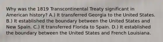 Why was the 1819 Transcontinental Treaty significant in American history? A.) It transferred Georgia to the United States. B.) It established the boundary between the United States and New Spain. C.) It transferred Florida to Spain. D.) It established the boundary between the United States and French Louisiana.