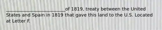 __________________________of 1819, treaty between the United States and Spain in 1819 that gave this land to the U.S. Located at Letter F.