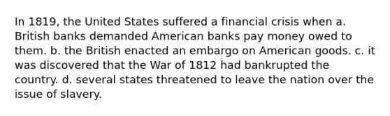 In 1819, the United States suffered a financial crisis when a. British banks demanded American banks pay money owed to them. b. the British enacted an embargo on American goods. c. it was discovered that the War of 1812 had bankrupted the country. d. several states threatened to leave the nation over the issue of slavery.