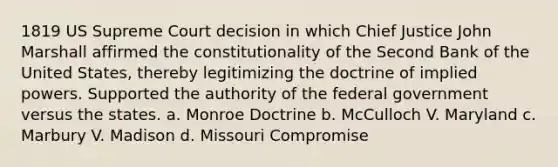 1819 US Supreme Court decision in which Chief Justice John Marshall affirmed the constitutionality of the Second Bank of the United States, thereby legitimizing the doctrine of implied powers. Supported the authority of the federal government versus the states. a. Monroe Doctrine b. McCulloch V. Maryland c. Marbury V. Madison d. Missouri Compromise