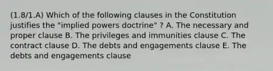 (1.8/1.A) Which of the following clauses in the Constitution justifies the "implied powers doctrine" ? A. The necessary and proper clause B. The privileges and immunities clause C. The contract clause D. The debts and engagements clause E. The debts and engagements clause