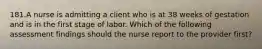 181.A nurse is admitting a client who is at 38 weeks of gestation and is in the first stage of labor. Which of the following assessment findings should the nurse report to the provider first?