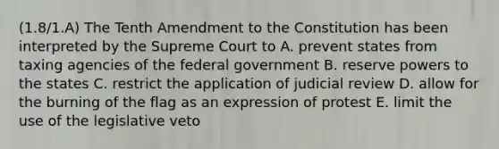 (1.8/1.A) The Tenth Amendment to the Constitution has been interpreted by the Supreme Court to A. prevent states from taxing agencies of the federal government B. reserve powers to the states C. restrict the application of judicial review D. allow for the burning of the flag as an expression of protest E. limit the use of the legislative veto