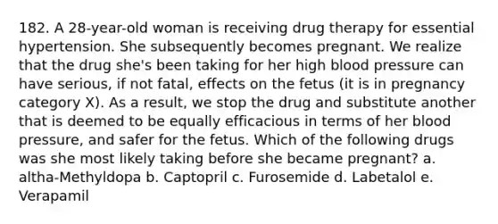 182. A 28-year-old woman is receiving drug therapy for essential hypertension. She subsequently becomes pregnant. We realize that the drug she's been taking for her high blood pressure can have serious, if not fatal, effects on the fetus (it is in pregnancy category X). As a result, we stop the drug and substitute another that is deemed to be equally efficacious in terms of her blood pressure, and safer for the fetus. Which of the following drugs was she most likely taking before she became pregnant? a. altha-Methyldopa b. Captopril c. Furosemide d. Labetalol e. Verapamil