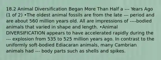 18.2 Animal Diversification Began More Than Half a --- Years Ago (1 of 2) •The oldest animal fossils are from the late --- period and are about 560 million years old. All are impressions of ----bodied animals that varied in shape and length. •Animal DIVERSIFICATION appears to have accelerated rapidly during the --- explosion from 535 to 525 million years ago. In contrast to the uniformly soft-bodied Ediacaran animals, many Cambrian animals had --- body parts such as shells and spikes.