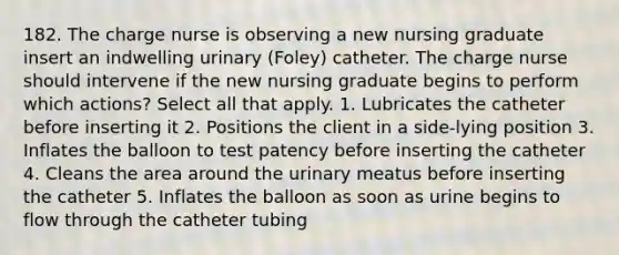 182. The charge nurse is observing a new nursing graduate insert an indwelling urinary (Foley) catheter. The charge nurse should intervene if the new nursing graduate begins to perform which actions? Select all that apply. 1. Lubricates the catheter before inserting it 2. Positions the client in a side-lying position 3. Inflates the balloon to test patency before inserting the catheter 4. Cleans the area around the urinary meatus before inserting the catheter 5. Inflates the balloon as soon as urine begins to flow through the catheter tubing