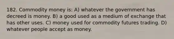 182. Commodity money is: A) whatever the government has decreed is money. B) a good used as a medium of exchange that has other uses. C) money used for commodity futures trading. D) whatever people accept as money.