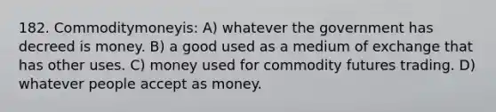 182. Commoditymoneyis: A) whatever the government has decreed is money. B) a good used as a medium of exchange that has other uses. C) money used for commodity futures trading. D) whatever people accept as money.