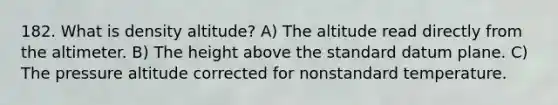 182. What is density altitude? A) The altitude read directly from the altimeter. B) The height above the standard datum plane. C) The pressure altitude corrected for nonstandard temperature.