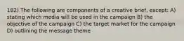 182) The following are components of a creative brief, except: A) stating which media will be used in the campaign B) the objective of the campaign C) the target market for the campaign D) outlining the message theme