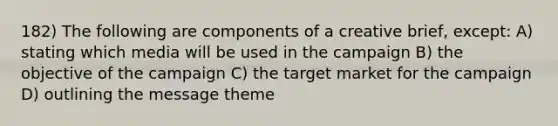 182) The following are components of a creative brief, except: A) stating which media will be used in the campaign B) the objective of the campaign C) the target market for the campaign D) outlining the message theme