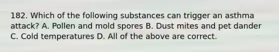 182. Which of the following substances can trigger an asthma attack? A. Pollen and mold spores B. Dust mites and pet dander C. Cold temperatures D. All of the above are correct.