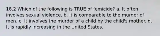 18.2 Which of the following is TRUE of femicide? a. It often involves sexual violence. b. It is comparable to the murder of men. c. It involves the murder of a child by the child's mother. d. It is rapidly increasing in the United States.