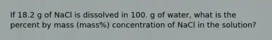 If 18.2 g of NaCl is dissolved in 100. g of water, what is the percent by mass (mass%) concentration of NaCl in the solution?