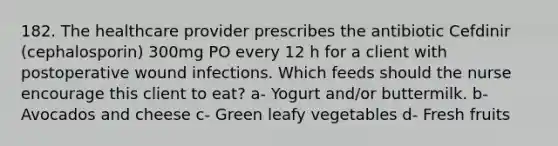 182. The healthcare provider prescribes the antibiotic Cefdinir (cephalosporin) 300mg PO every 12 h for a client with postoperative wound infections. Which feeds should the nurse encourage this client to eat? a- Yogurt and/or buttermilk. b- Avocados and cheese c- Green leafy vegetables d- Fresh fruits