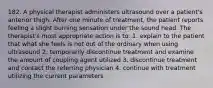 182. A physical therapist administers ultrasound over a patient's anterior thigh. After one minute of treatment, the patient reports feeling a slight burning sensation under the sound head. The therapist's most appropriate action is to: 1. explain to the patient that what she feels is not out of the ordinary when using ultrasound 2. temporarily discontinue treatment and examine the amount of coupling agent utilized 3. discontinue treatment and contact the referring physician 4. continue with treatment utilizing the current parameters