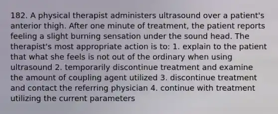 182. A physical therapist administers ultrasound over a patient's anterior thigh. After one minute of treatment, the patient reports feeling a slight burning sensation under the sound head. The therapist's most appropriate action is to: 1. explain to the patient that what she feels is not out of the ordinary when using ultrasound 2. temporarily discontinue treatment and examine the amount of coupling agent utilized 3. discontinue treatment and contact the referring physician 4. continue with treatment utilizing the current parameters