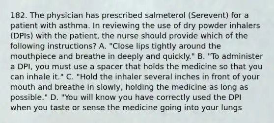 182. The physician has prescribed salmeterol (Serevent) for a patient with asthma. In reviewing the use of dry powder inhalers (DPIs) with the patient, the nurse should provide which of the following instructions? A. "Close lips tightly around the mouthpiece and breathe in deeply and quickly." B. "To administer a DPI, you must use a spacer that holds the medicine so that you can inhale it." C. "Hold the inhaler several inches in front of your mouth and breathe in slowly, holding the medicine as long as possible." D. "You will know you have correctly used the DPI when you taste or sense the medicine going into your lungs