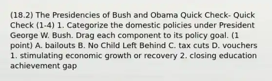 (18.2) The Presidencies of Bush and Obama Quick Check- Quick Check (1-4) 1. Categorize the domestic policies under President George W. Bush. Drag each component to its policy goal. (1 point) A. bailouts B. No Child Left Behind C. tax cuts D. vouchers 1. stimulating economic growth or recovery 2. closing education achievement gap