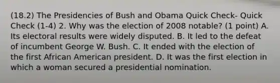 (18.2) The Presidencies of Bush and Obama Quick Check- Quick Check (1-4) 2. Why was the election of 2008 notable? (1 point) A. Its electoral results were widely disputed. B. It led to the defeat of incumbent George W. Bush. C. It ended with the election of the first African American president. D. It was the first election in which a woman secured a presidential nomination.