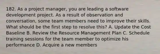 182. As a project manager, you are leading a software development project. As a result of observation and conversation, some team members need to improve their skills. What should be the first step to resolve this? A. Update the Cost Baseline B. Review the Resource Management Plan C. Schedule training sessions for the team member to optimize his performance D. Acquire a new members