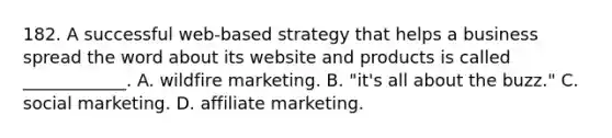 182. A successful web-based strategy that helps a business spread the word about its website and products is called ____________. A. wildfire marketing. B. "it's all about the buzz." C. social marketing. D. affiliate marketing.