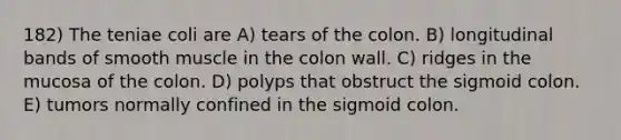 182) The teniae coli are A) tears of the colon. B) longitudinal bands of smooth muscle in the colon wall. C) ridges in the mucosa of the colon. D) polyps that obstruct the sigmoid colon. E) tumors normally confined in the sigmoid colon.