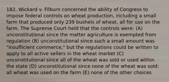 182. Wickard v. Filburn concerned the ability of Congress to impose federal controls on wheat production, including a small farm that produced only 239 bushels of wheat, all for use on the farm. The Supreme Court held that the controls were: (A) unconstitutional since the matter agriculture is exempted from regulation (B) unconstitutional since such a small amount was "insufficient commerce," but the regulations could be written to apply to all active sellers in the wheat market (C) unconstitutional since all of the wheat was sold or used within the state (D) unconstitutional since none of the wheat was sold: all wheat was used on the farm (E) none of the other choices