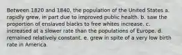 Between 1820 and 1840, the population of the United States a. rapidly grew, in part due to improved public health. b. saw the proportion of enslaved blacks to free whites increase. c. increased at a slower rate than the populations of Europe. d. remained relatively constant. e. grew in spite of a very low birth rate in America.